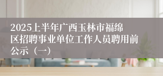 2025上半年广西玉林市福绵区招聘事业单位工作人员聘用前公示（一）