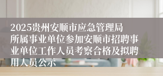 2025贵州安顺市应急管理局所属事业单位参加安顺市招聘事业单位工作人员考察合格及拟聘用人员公示