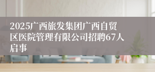 2025广西旅发集团广西自贸区医院管理有限公司招聘67人启事