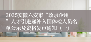2025安徽六安市“政录企用”人才引进递补入围体检人员名单公示及资格复审通知（一）