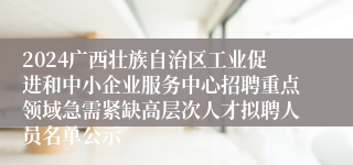 2024广西壮族自治区工业促进和中小企业服务中心招聘重点领域急需紧缺高层次人才拟聘人员名单公示
