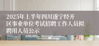 2025年上半年四川遂宁经开区事业单位考试招聘工作人员拟聘用人员公示