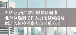 2025云南曲靖市麒麟区属事业单位选调工作人员笔试成绩及拟进入体检考察人员名单公示