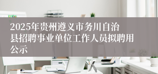 2025年贵州遵义市务川自治县招聘事业单位工作人员拟聘用公示