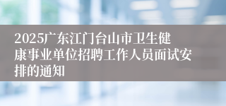 2025广东江门台山市卫生健康事业单位招聘工作人员面试安排的通知