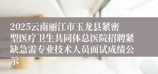 2025云南丽江市玉龙县紧密型医疗卫生共同体总医院招聘紧缺急需专业技术人员面试成绩公示