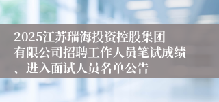 2025江苏瑞海投资控股集团有限公司招聘工作人员笔试成绩、进入面试人员名单公告