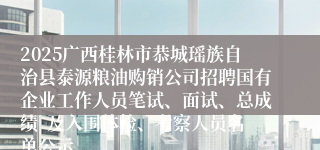 2025广西桂林市恭城瑶族自治县泰源粮油购销公司招聘国有企业工作人员笔试、面试、总成绩  及入围体检、考察人员名单公示