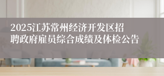 2025江苏常州经济开发区招聘政府雇员综合成绩及体检公告