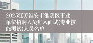 2025江苏淮安市淮阴区事业单位招聘人员进入面试(专业技能测试)人员名单