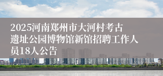 2025河南郑州市大河村考古遗址公园博物馆新馆招聘工作人员18人公告