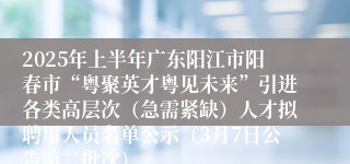 2025年上半年广东阳江市阳春市“粤聚英才粤见未来”引进各类高层次（急需紧缺）人才拟聘用人员名单公示（3月7日公告第二批次）