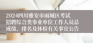 2024四川雅安市雨城区考试招聘综合类事业单位工作人员总成绩、排名及体检有关事宜公告