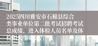 2025四川雅安市石棉县综合类事业单位第二批考试招聘考试总成绩、进入体检人员名单及体检相关事宜公告