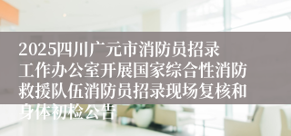 2025四川广元市消防员招录工作办公室开展国家综合性消防救援队伍消防员招录现场复核和身体初检公告
