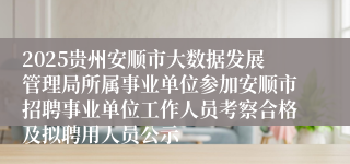 2025贵州安顺市大数据发展管理局所属事业单位参加安顺市招聘事业单位工作人员考察合格及拟聘用人员公示