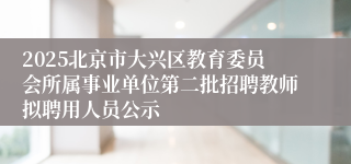 2025北京市大兴区教育委员会所属事业单位第二批招聘教师拟聘用人员公示