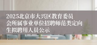 2025北京市大兴区教育委员会所属事业单位招聘师范类定向生拟聘用人员公示