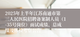 2025年上半年江苏南通市第三人民医院招聘备案制人员（1-35号岗位）面试成绩、总成绩及体检考察公告