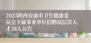 2025陕西安康市卫生健康委员会下属事业单位招聘高层次人才38人公告