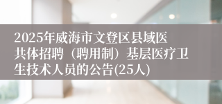 2025年威海市文登区县域医共体招聘（聘用制）基层医疗卫生技术人员的公告(25人)
