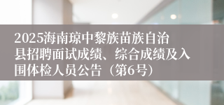2025海南琼中黎族苗族自治县招聘面试成绩、综合成绩及入围体检人员公告（第6号）
