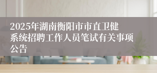 2025年湖南衡阳市市直卫健系统招聘工作人员笔试有关事项公告
