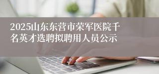 2025山东东营市荣军医院千名英才选聘拟聘用人员公示
