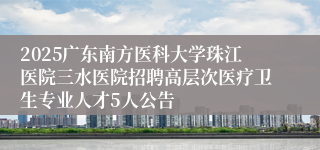 2025广东南方医科大学珠江医院三水医院招聘高层次医疗卫生专业人才5人公告
