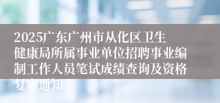 2025广东广州市从化区卫生健康局所属事业单位招聘事业编制工作人员笔试成绩查询及资格复审通知