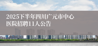 2025下半年四川广元市中心医院招聘11人公告