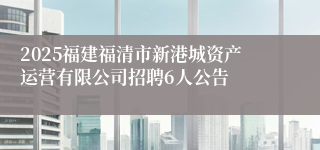 2025福建福清市新港城资产运营有限公司招聘6人公告