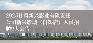 2025甘肃新兴影业有限责任公司新兴影城（白银店）人员招聘9人公告