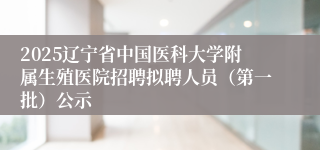 2025辽宁省中国医科大学附属生殖医院招聘拟聘人员（第一批）公示