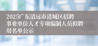 2025广东清远市清城区招聘事业单位人才专项编制人员拟聘用名单公示