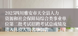 2025四川雅安市天全县人力资源和社会保障局综合类事业单位第二批考试招聘考试总成绩及进入体检人员名单公告