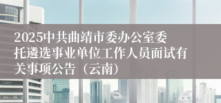2025中共曲靖市委办公室委托遴选事业单位工作人员面试有关事项公告（云南）