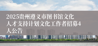 2025贵州遵义市图书馆文化人才支持计划文化工作者招募4人公告