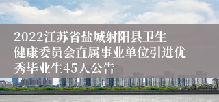 2022江苏省盐城射阳县卫生健康委员会直属事业单位引进优秀毕业生45人公告