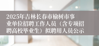 2025年吉林长春市榆树市事业单位招聘工作人员（含专项招聘高校毕业生）拟聘用人员公示