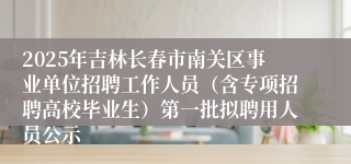 2025年吉林长春市南关区事业单位招聘工作人员（含专项招聘高校毕业生）第一批拟聘用人员公示