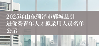 2025年山东菏泽市郓城县引进优秀青年人才拟录用人员名单公示