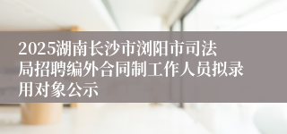 2025湖南长沙市浏阳市司法局招聘编外合同制工作人员拟录用对象公示