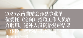 2025云南曲靖会泽县事业单位委托（定向）招聘工作人员放弃聘用、递补人员资格复审结果、体检、考察结果及拟录（聘）用人员公告