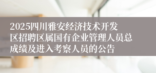 2025四川雅安经济技术开发区招聘区属国有企业管理人员总成绩及进入考察人员的公告