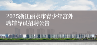 2025浙江丽水市青少年宫外聘辅导员招聘公告