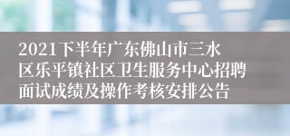 2021下半年广东佛山市三水区乐平镇社区卫生服务中心招聘面试成绩及操作考核安排公告