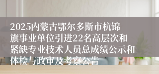 2025内蒙古鄂尔多斯市杭锦旗事业单位引进22名高层次和紧缺专业技术人员总成绩公示和体检与政审及考察公告
