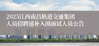 2025江西南昌轨道交通集团人员招聘递补入围面试人员公告
