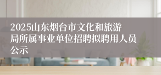 2025山东烟台市文化和旅游局所属事业单位招聘拟聘用人员公示